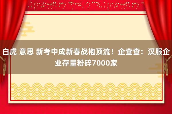 白虎 意思 新考中成新春战袍顶流！企查查：汉服企业存量粉碎7000家