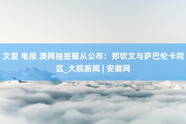 文爱 电报 澳网抽签服从公布：郑钦文与萨巴伦卡同区_大皖新闻 | 安徽网