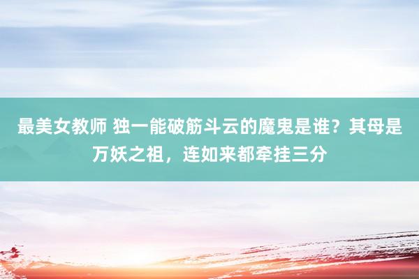 最美女教师 独一能破筋斗云的魔鬼是谁？其母是万妖之祖，连如来都牵挂三分