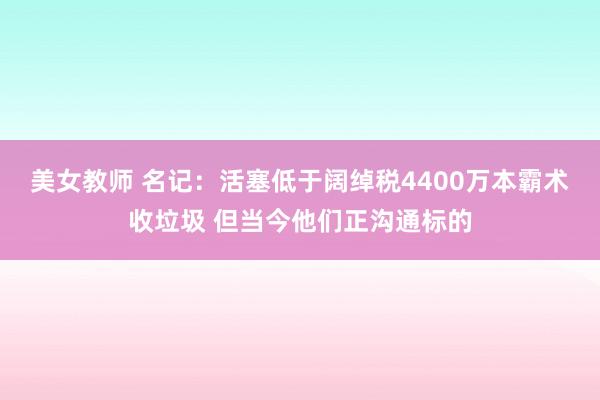 美女教师 名记：活塞低于阔绰税4400万本霸术收垃圾 但当今他们正沟通标的