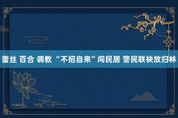 蕾丝 百合 调教 “不招自来”闯民居 警民联袂放归林