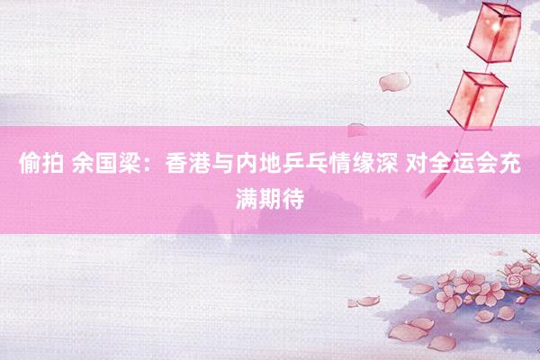 偷拍 余国梁：香港与内地乒乓情缘深 对全运会充满期待