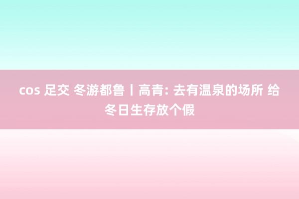 cos 足交 冬游都鲁丨高青: 去有温泉的场所 给冬日生存放个假