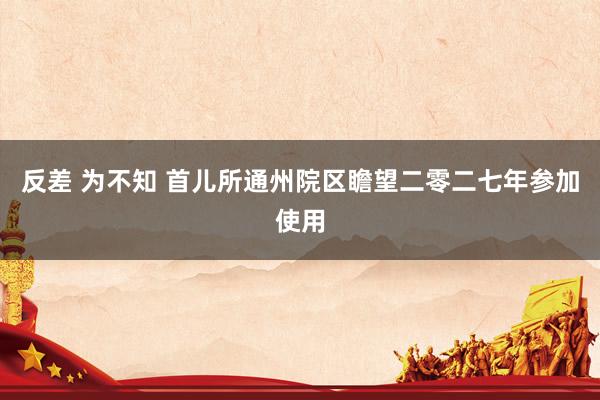 反差 为不知 首儿所通州院区瞻望二零二七年参加使用