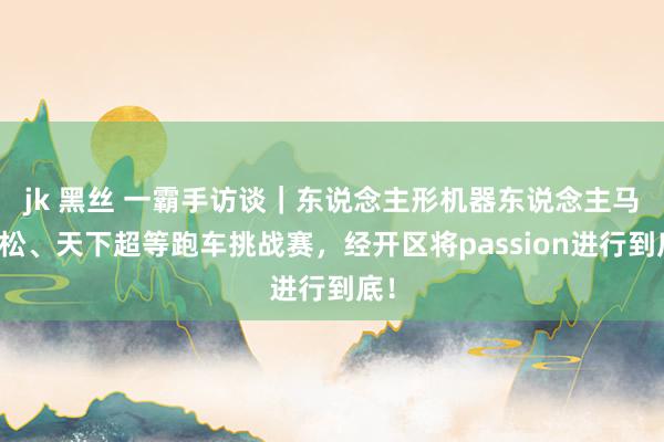 jk 黑丝 一霸手访谈｜东说念主形机器东说念主马拉松、天下超等跑车挑战赛，经开区将passion进行到底！