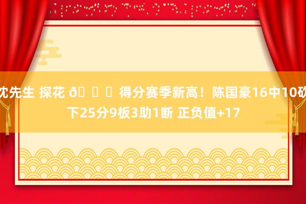 沈先生 探花 👏得分赛季新高！陈国豪16中10砍下25分9板3助1断 正负值+17