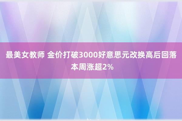 最美女教师 金价打破3000好意思元改换高后回落 本周涨超2%