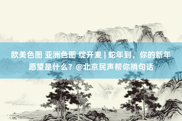 欧美色图 亚洲色图 绽开麦 | 蛇年到，你的新年愿望是什么？@北京民声帮你捎句话