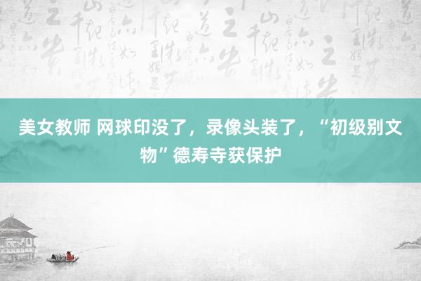 美女教师 网球印没了，录像头装了，“初级别文物”德寿寺获保护
