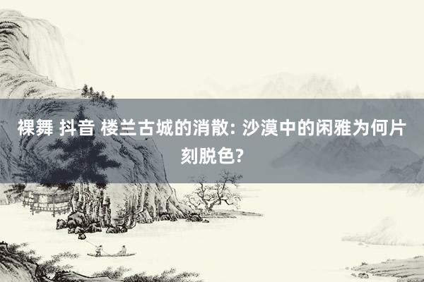 裸舞 抖音 楼兰古城的消散: 沙漠中的闲雅为何片刻脱色?