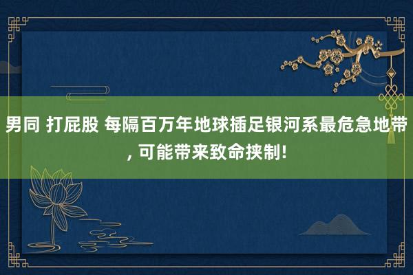 男同 打屁股 每隔百万年地球插足银河系最危急地带， 可能带来致命挟制!