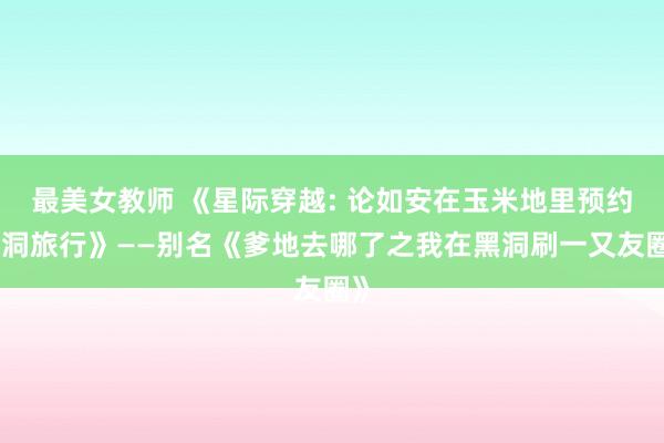 最美女教师 《星际穿越: 论如安在玉米地里预约黑洞旅行》——别名《爹地去哪了之我在黑洞刷一又友圈》
