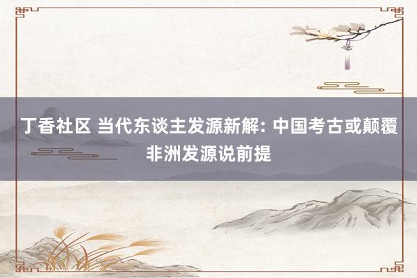 丁香社区 当代东谈主发源新解: 中国考古或颠覆非洲发源说前提