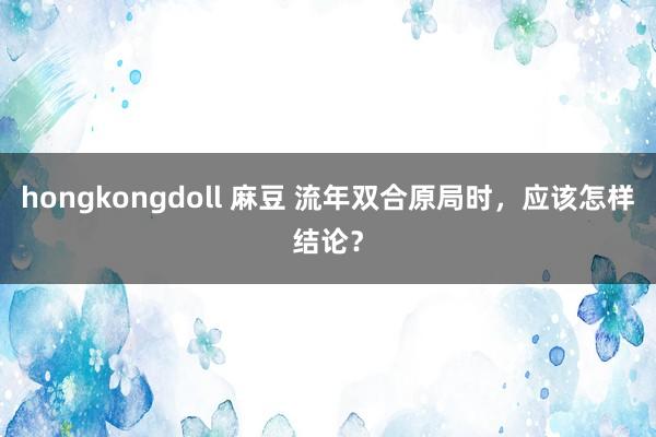hongkongdoll 麻豆 流年双合原局时，应该怎样结论？