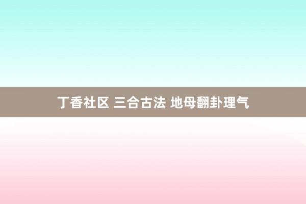 丁香社区 三合古法 地母翻卦理气