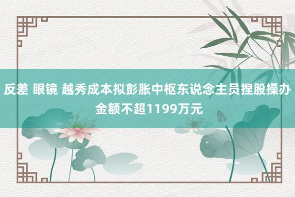 反差 眼镜 越秀成本拟彭胀中枢东说念主员捏股操办 金额不超1199万元