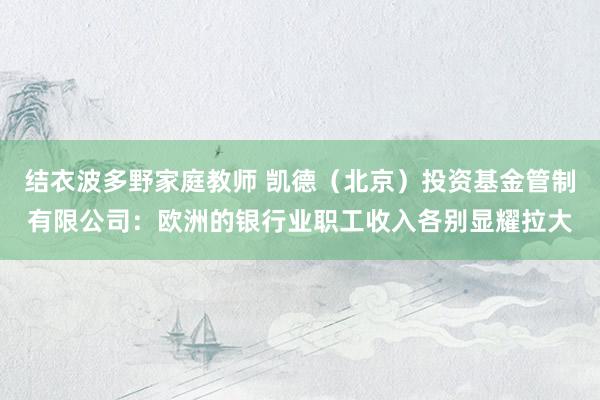 结衣波多野家庭教师 凯德（北京）投资基金管制有限公司：欧洲的银行业职工收入各别显耀拉大