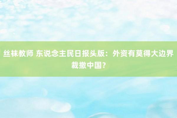 丝袜教师 东说念主民日报头版：外资有莫得大边界裁撤中国？