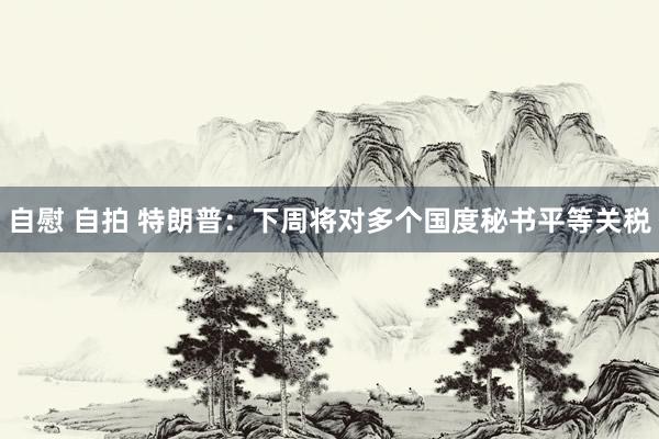 自慰 自拍 特朗普：下周将对多个国度秘书平等关税