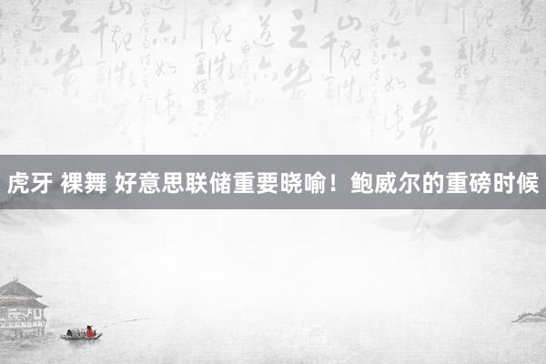 虎牙 裸舞 好意思联储重要晓喻！鲍威尔的重磅时候
