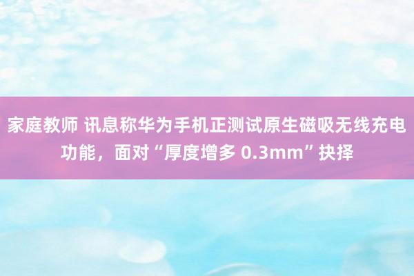 家庭教师 讯息称华为手机正测试原生磁吸无线充电功能，面对“厚度增多 0.3mm”抉择