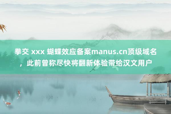 拳交 xxx 蝴蝶效应备案manus.cn顶级域名，此前曾称尽快将翻新体验带给汉文用户