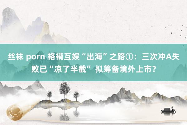 丝袜 porn 袼褙互娱“出海”之路①：三次冲A失败已“凉了半截” 拟筹备境外上市？