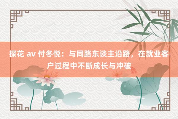 探花 av 付冬悦：与同路东谈主沿路，在就业客户过程中不断成长与冲破