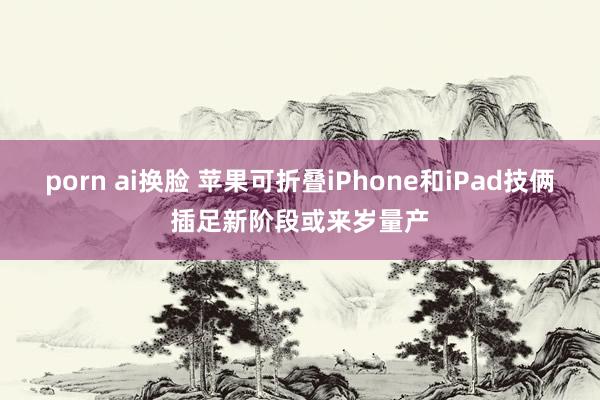 porn ai换脸 苹果可折叠iPhone和iPad技俩插足新阶段或来岁量产