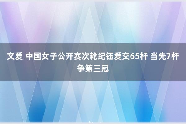 文爱 中国女子公开赛次轮纪钰爱交65杆 当先7杆争第三冠