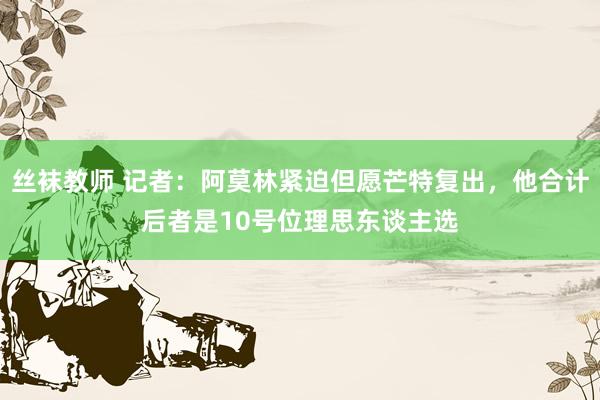 丝袜教师 记者：阿莫林紧迫但愿芒特复出，他合计后者是10号位理思东谈主选
