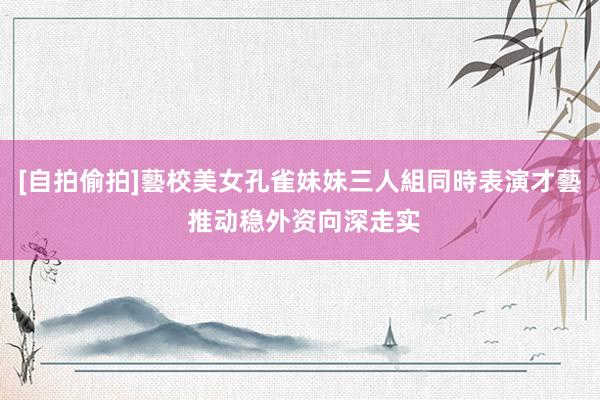 [自拍偷拍]藝校美女孔雀妹妹三人組同時表演才藝 推动稳外资向深走实