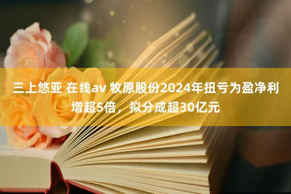 三上悠亚 在线av 牧原股份2024年扭亏为盈净利增超5倍，拟分成超30亿元