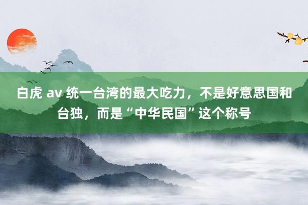白虎 av 统一台湾的最大吃力，不是好意思国和台独，而是“中华民国”这个称号