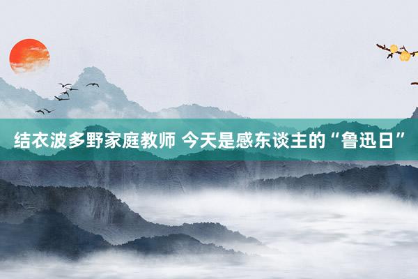 结衣波多野家庭教师 今天是感东谈主的“鲁迅日”