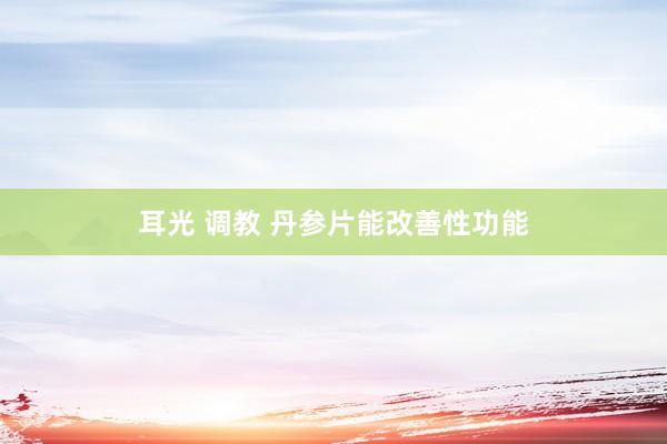 耳光 调教 丹参片能改善性功能