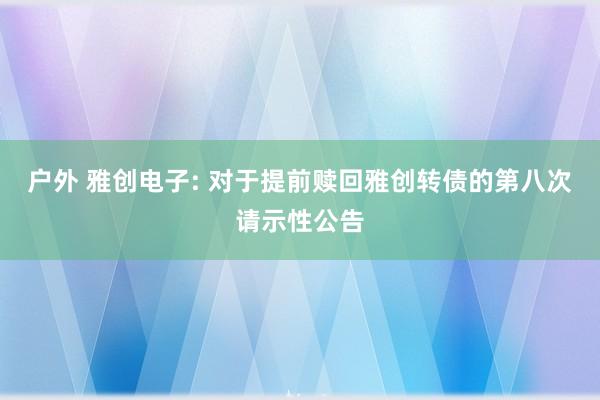 户外 雅创电子: 对于提前赎回雅创转债的第八次请示性公告