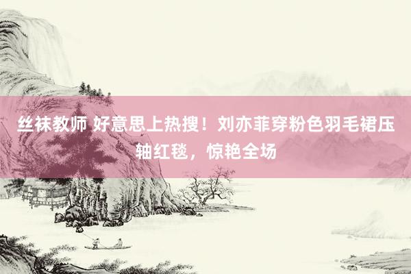 丝袜教师 好意思上热搜！刘亦菲穿粉色羽毛裙压轴红毯，惊艳全场