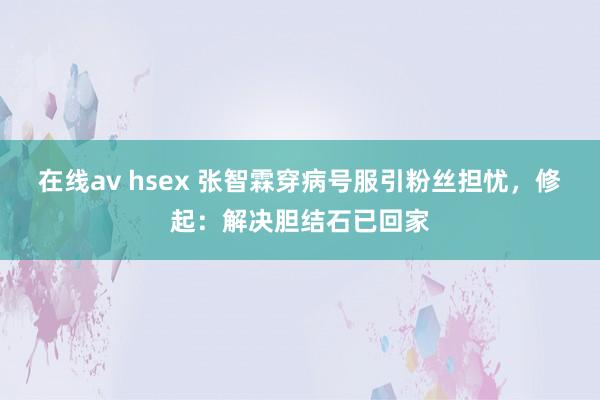 在线av hsex 张智霖穿病号服引粉丝担忧，修起：解决胆结石已回家