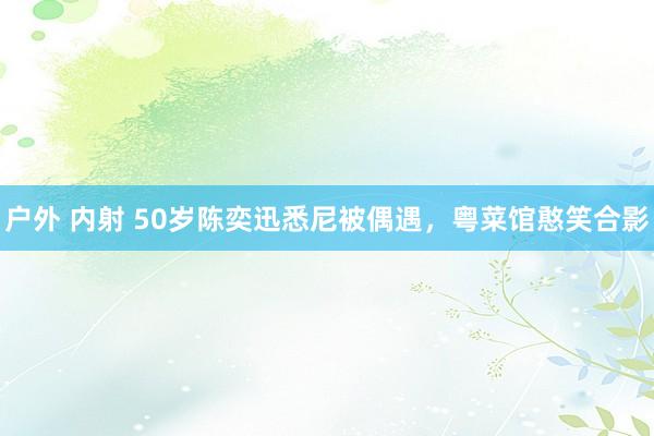户外 内射 50岁陈奕迅悉尼被偶遇，粤菜馆憨笑合影