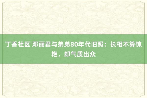 丁香社区 邓丽君与弟弟80年代旧照：长相不算惊艳，却气质出众