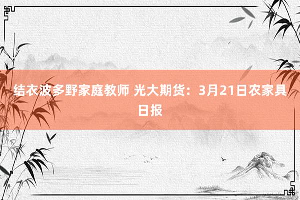 结衣波多野家庭教师 光大期货：3月21日农家具日报