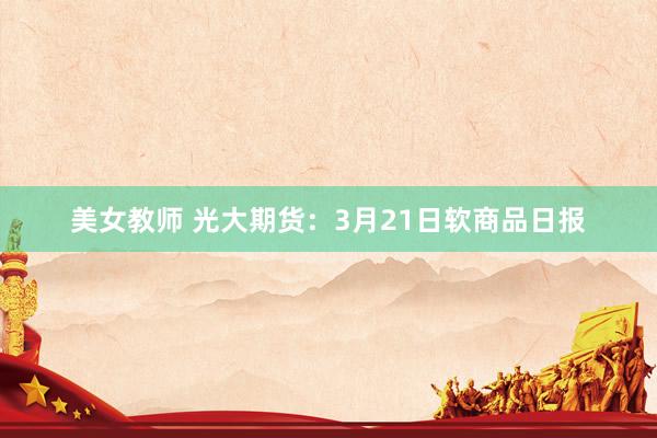 美女教师 光大期货：3月21日软商品日报