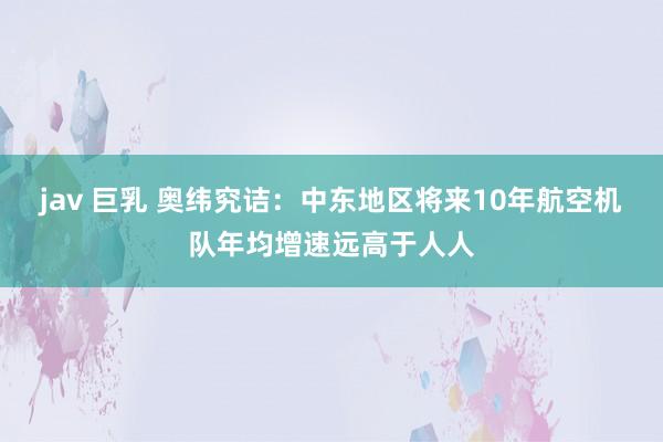 jav 巨乳 奥纬究诘：中东地区将来10年航空机队年均增速远高于人人