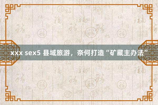 xxx sex5 县域旅游，奈何打造“矿藏主办法”