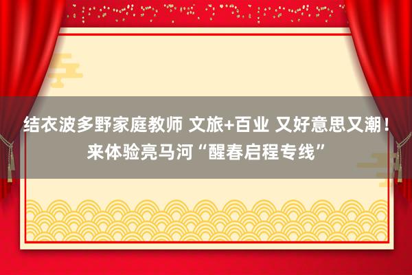结衣波多野家庭教师 文旅+百业 又好意思又潮！来体验亮马河“醒春启程专线”