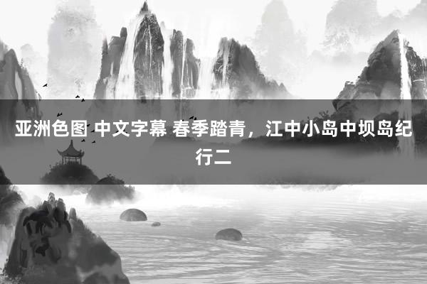 亚洲色图 中文字幕 春季踏青，江中小岛中坝岛纪行二