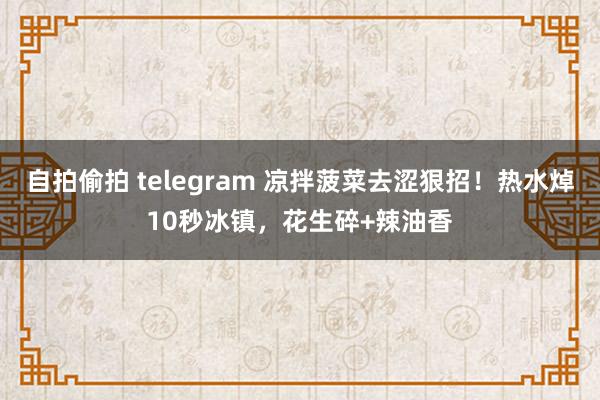 自拍偷拍 telegram 凉拌菠菜去涩狠招！热水焯10秒冰镇，花生碎+辣油香