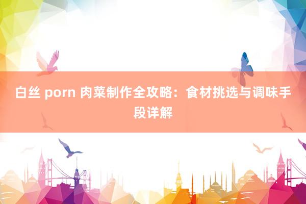 白丝 porn 肉菜制作全攻略：食材挑选与调味手段详解