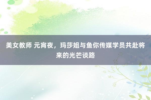 美女教师 元宵夜，玛莎姐与鱼你传媒学员共赴将来的光芒谈路